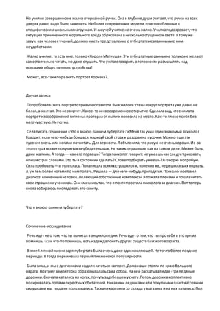 Но училке совершенноне жалкооторваннойручки.Онав глубине душисчитает,что ручкина всех
дверях давно надо былозаменить.На более современные модели,приспособленные к
специфическимшкольнымнагрузкам.И завучейучилке не оченьжалко.Училкаподозревает,что
ситуация причиненногоморальноговредаобрисованавнесколькосгущенномсвете.Ктомуже
завуч, как человекученый,должнаиметьпредставление опубертате исвязаннымис ним
неудобствами.
Жалкоучилке,тоесть мне,только«КороляМатиуша».Этипубертатные свиньине тольконе желают
самостоятельночитать,нодаже слушать.Чтоуж там говоритьо готовностиразмышлятьнад
основами общественногоустройства!
Может, все-такипораснять портретКорчака?..
Другаязапись
Попробоваласнять портретспривычногоместа.Выяснилось:стенавокруг портретауже давноне
белая,а желтая.Этонервирует.Какое-тонесвоевременноеоткрытие.Сделалавид,чтоснимала
портретизсоображенийгигиены:протерлаотпылии повесилана место.Как-топлохоясебя без
негочувствую.Неуютно.
Селаписать сочинение «Чтоя знаю о раннемпубертате?»Менятакучил один знакомый психолог
Говорит,есличего-нибудьбоишься,нарисуйсвой страх и разорви на кусочки.Можно еще эти
кусочкисжечь или ногами потоптать.Дляверности.Яобъяснила,чторисуюне оченьхорошо.Из-за
этогострах можетполучитьсянеубедительным.Не такимстрашным,как на самом деле.Можетбыть,
даже жалким.А тогда — как егопорвешь?Тогда психологговорит:не умеешькакследуетрисовать,
опишистрах словами.Это тыв состояниисделать?Слова подбиратьумеешь?Яговорю:попробую.
Селапробовать— и увлеклась.Понаписалавсяких страшилоки, конечноже,не решиласьих порвать.
А уж темболее ногамипо ним топать.Решила — длячего-нибудьпригодятся.Психологпоставил
диагноз: конченныйчеловек.Лелеющийсобственные комплексы.Япожалаплечамиипошлачитать
свои страшилкиученикам.Онисмеялисьтак, что я почтипростилапсихологаза диагноз. Вот теперь
снова собираюсь последоватьегосовету.
Что я знаю о раннемпубертате?
Сочинение-исследование
Речьидет не о том, чтоты вычитал в энциклопедии.Речьидетотом,что ты просебя в этовремя
помнишь.Если что-топомнишь,естьнадеждапонятьдругих существблизкоговозраста.
В моейличнойжизни заря пубертатабылаоченьдаже вдохновляющей.Не точтоболее поздние
периоды.Я тогда переживалапервыйпикженскойпопулярности.
Была зима, и мы с девчонкамиходиликататьсяна горку.Дома наши стоялипо краюбольшого
оврага. Поэтомузимойгорка образовываласьсама собой.На ней раскатывалидве-триледяные
дорожки.Сначала каталисьна ногах,по чутьзадубевшемуснегу.Потомдорожка коллективно
полироваласьпопамиокрестных обитателей.Никакимиледянкамиилипокупнымипластмассовыми
сидушками мы тогда не пользовались.Таскаликартонкисо склада у магазина и на них катались.Пол
 