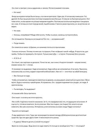 Он стоит и смотрит,оченьзадумчиво,в землю.Потомпожимаетплечами.
— Не знаю!
Вчера вечеромвлагере былитанцы,и он меняпригласил.Один раз. А потомемупомешали.Тот,
другой.Он был выше ростоми поэтомупонравилсямне больше.Ктомуже он быстрее решался.Этот
тоже хотел,новсе время не успевал вовремяподойти.Поэтомувсе остальные медлякия танцевала
не с ним. А теперьонстоитпередомной,подяблонями.У меняв руках прыгалки,из-закустов нас не
видно.
— Не знаю.
— Хочешь,попробуем?Ябудутебяпытать.Чтобы тыузнал, можешьлитерпетьболь.
Он соглашается.Почемуонсоглашается?Он что — ненормальный?
— Тогда ложись.
Он ложится на какое-тобревно,ия начинаюстегатьего прыгалками.
Сначала легонько.Потомучтомне как-тострашно.Я же не фашист какой-нибудь.Я простотак, для
пробы.Чтобыего проверить.Онтерпит.Толькосжал губы — и терпит.Яначинаю битьсильнее.
— А! А!А-а!
Он стонет,как партизанна допросе.Точнотак же, как в кино.И крутитголовой — вправо-влево,
вправо-влево.А я— стегаю.
Я понимаю:он выдержал.Надо остановиться.Надо сейчас же остановиться.И не могу.Прыгалки,
опускаясьему на спину,издают короткийзлобныйсвист. Уже не я — онитянут за собой моюруку.
— Все.Больше не надо.
Чтобы остановиться,приходитсясхватитьсяза дерево,за шершавый,нагретыйсолнцемствол.Меня
мутит,будтоя напилась чужойкрови. И отравилась.Он с трудомподнимаетсяи уходит,не глядя.Я
хриплювслед:
— Ты молодец.Ты выдержал!
И слушаюсебя: бесыпритихли.
Они знают: я не могу им этогопростить.
Им и себе.Я должна понести наказание.За то,что придумалавсе это,этодурацкое испытание.И
еще за то, чтоменя охватило.Заэтоупоение.Мне так стыдно,так стыдно!Но ничегонельзя
изменить.Все уже случилось.Интересно,унегоосталисьна коже следы?Вдруг остались?
Тошнота не проходит.
Я иду сдаваться в плен.Туда,где жизнерадостновоюютмеждусобой разнополые десятилетние
существа.Где они друг друга ловят.У мальчишекестьшалаш.
— Я сдаюсь! Можете делатьсо мнойчто угодно!
Враги не оченьрады. Ведьменя не надо ловить!А чтоеще со мнойделать?Что — чтоугодно?
 