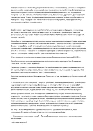 Все остальные былиТатьяне Владимировне неинтересныивызывалискуку.Скука быланевероятно
заразительнойи оказаласьбы невыносимой,еслибы не наличие третьейгруппы.Ее представители
никогда не получалисолнышек.ВремяотвремениТатьянаВладимировнао них вспоминалаи
говорила:«Так. Все молчати работаютсамостоятельно.Язанимаюсьс дураками!» Дуракивставали
рядом с партами,и ТатьянаВладимировна с раздражениемначиналатребовать,чтобыоничто-то
повторили— еще и еще раз. В эти моментыонанехорошовозбуждалась,ив ее красивом лице
чувствоваласьнедобрая,но живая жизнь.
Особое местов группе дураковзанимал Колян.Татьяна Владимировна,обращаяськ нему,всегда
несколькоповышалаголос:«Воротов!А ну — сядь! Ты успокоишьсякогда-нибудь?Ничегоне
соображаешь,таксиди тихо!» Нодети называлиего Колян:«Колянсказал»,«Колянкинул (уронил,
толкнул,сделал)».
Колян был не просто дураком,откоторогопо непонятнымпричинамускользалибуквыицифры в их
подлинномзначении.Колянбыл сумасшедшим.Не сильно,а чуть-чуть.Онне мог сидеть спокойно.
Внутриу негоработал какой-тобессмысленныймеханизм,заставлявшийвнезапновзмахивать
руками,пищать илихрюкать.ТатьянаВладимировнаот этих незапланированных звуковвыходилаиз
себя.Я ее понимала— несмотряна несходствохарактеров.Мне тоже не нравилось,когда кто-тонис
того ни с сего начинаеткукарекать.Нос этимничего нельзябылоподелать.
И этосоздавало некоторуюнепредсказуемостьвнашейневыразительнойшкольнойЖИЗНИ.
Хотя Колянкорчил рожи,на переменах орал иносилсяпо классу,в целомонбыл безвредным
существом.Пока не стащил зеркальце.
Зеркальце хранилосьвучительскойсумочке.ТатьянаВладимировнавремяотвремениизвлекала
егонаружу,встряхивалапрической,поворачивалаголовутоналево,тонаправо,убеждалась,чтов
мире существуеткрасота,подавлялазевотуиначинала урок.
Вот этозеркальце и лопалосьКолянунаглаза. Точнее,егоручка,торчавшаяиз небрежноприкрытой
сумочки.
У Коляна не былозлых намерений.Онпростопроносилсямимо во времяперемены,демонстрируя
чудеса увертливостиичудомне сшибая стоящие на путипарты.И егорука как-тосама собой
ухватилазеркальце заторчащуюручку.Они не думал скрыватьсяи продолжал сумасшедшийбег,
размахивая зеркальцем,подсовываяегокому-нибудьподноси восклицая:«Накось!Выкуси!»
Потом прозвенел звонок, ичто-тов беднойголове Коляназащелкнуло.Онзаметалсяпоклассу,
отдаляясьот учительскогостолаи отсумочки,будто вдруг осознал исходящуюот них угрозу.А потом
и вовсе оказался в последних рядах и,пытаясь замести следысвоегонечаянногопреступления,куда-
то этозлополучное зеркальце сунул.Вошлаучительница,мы вскочилиизамерлирядом с партами.
Татьяна Владимировнакивнула,класс дружновыдохнул и опустилсяза столы,а она привычным
движениемпотянуласьксумочке.И не обнаружилатам любимогозеркальца.
На лице ТатьяныВладимировнывдруг вскипелажизнь, сделав егонеузнаваемым,почти
некрасивым.Все,даже любимцы-солдатики,почуялинеминуемуюбеду.
— Кто позволил лазитьв мою сумку? — ТатьянаВладимировна произнеслаэтос незнакомыми
интонациями.
— Кто взял зеркало?
 