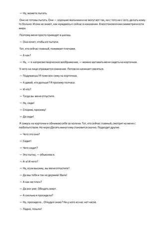 — Ну, можете пытать.
Они не готовыпытать.Они— хорошие мальчикиине могутвот так, ни с того ни с сего,делатькому-
то больно.И они не знают, как нуждаюсья сейчас в наказании. В восстановлениисимметричности
мира.
Поэтомуменяпростоприводят в шалаш.
— Она хочет,чтобыее пытали.
Тот, ктосейчас главный,пожимаетплечами.
— А как?
— Ну, — я напрягаютворческое воображение, — можнозаставитьменя сидетьна корточках.
У него на лице отражаетсясомнение.Потомонначинаетсмеяться.
— Подумаешь!Я тоже вон сижу на корточках.
— А давай, ктодольше?Я просижу полчаса.
— И что?
— Тогда вы меняотпустите.
— Ну, сиди!
— Спорим,просижу!
— Да сиди!
Я сажусь на корточкии обнимаюсебя за колени.Тот,ктосейчас главный,смотритна меня с
любопытством.НочерезДесятьминутемустановитсяскучно.Подходят другие.
— Чего этоона?
— Сидит!
— Чего сидит?
— Это пытка, — объясняюя.
— A-а!И чего?
— Ну, есливысижу, вы меняотпустите!
— Да мы тебяи так не держим! Вали!
— А как же плен?
— Да асе уже.Обедатьзовут.
— А сколькоя просидела?
— Ну, просидела…Откудая знаю? Ни у кого из нас нетчасов.
— Ладно, пошли!
 