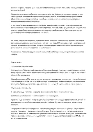в любомвозрасте.Но здесь цельоказываетсяболее определенной.Появляетсямотивдляведения
военных действий.
Буквальногопоеданиямы бы,конечно,не допустили.Мы бы вовремяпоставилинароды перед
необходимостьюобъединитьсяпротивобщеговрага(противмерзких взрослых),организовали
обменпленниками,труднуюпобеду ивсеобщее ликование стемиже тамтамами,кострамии
зажариваниемсвященногоживотного.
А вот когда бы ребятишкивдовольнабесились,наскакалисьи наорались,по ходуделавникая в
особенностиархаическогообщественногоустройства,можнобылобыпредложить им«поднятьсяна
новуюступеньобщественногоразвития» иосноватьдетский парламент.Вестественных дляних
условиях современногосуществования — вшколе.
Но чтобыоткрытьпастьдракона,нужна сила. Сила,способная зачаровывать,обретатьсоюзников,
организовыватьвремяи пространство.А я сейчас — как старый Мерлин,запертыйв заколдованной
пещере.Этотвеликийволшебник, этотмаг,наводившийужас на королейипростых смертных,не
сумел отвалитькаменьот входа.Ему не хватилосилы.
Сила иссякла. Перешлакдругойволшебнице,клюбимойегоученице,котораяизамуровалаегов
пещере.
Другаязапись
…Я попалась.Как курв ощип.
Кто такой «кур»?Неизвестныйнауке зверь?Не думаю.Видимо, существуеткакая-то«кура»,что-то
вроде курицы.Это — «она».Соответственносуществуети«он» — «кур».Они— «куры».Неткого? —
«Курей».По-моему,ясно.
Первыйраз слышите?Яи сама до сих пор думала,что муж курицы,тоестькуры, — петух.Но,может
быть,еслимуж-топетух.А еслине муж — то кур.Илинаоборот.Иливообще курот петуханичемне
отличается.Простодлякого-тоон кур,а для кого-то— петух.Отощипани то,ни этоне спасает.
Ощипывают,чтобысъесть.
В моемслучае до этогопока не дошло.Кравчикоказался более лакомымкусочком.
Хотя такойпростойсмерти — взяли и съели! — он не заслужил.
Кравчика надо привязать к позорномустолбунацентральнойплощадигородаи отрезатьот негопо
кусочку.Один кусочекбросатькошкам,другой — собакам. Дотех пор,покаон не научитсябыть
хорошим.
Так родителимоих учениковрешили.Пришлисегоднясутрапораньше на тусовкук завучу и давай
кричать,что их дети — сахарные пупсики.Онидаже бегатьне умеют,не точто там плеватьсяили
толкаться.А виноват во всех смертных грехах этотсамыйгадкий Кравчик.И откудаон тольков нашем
прекрасномклассе взялся? А вот родителейегопочему-тоздесьнет.Где егородители?Мы бы им
все в глаза высказали.
 