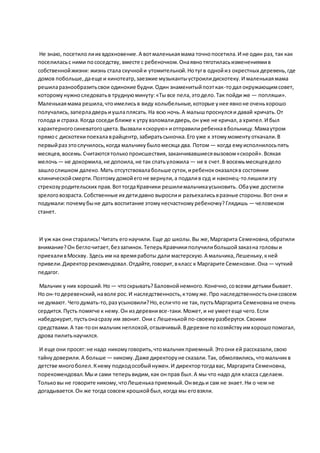 Не знаю, посетилолиих вдохновение.А вотмаленькаямама точнопосетила.И не один раз, так как
поселиласьс ними пососедству, вместе с ребеночком.Онаявнотяготиласьизменениямив
собственнойжизни: жизнь стала скучнойи утомительной.Нотугв однойиз окрестных деревень,где
домов побольше,даеще и кинотеатр,заезжие музыкантыустроилидискотеку.И маленькаямама
решиларазнообразитьсвои одинокие будни.Один знаменитыйпоэткак-тодал окружающимсовет,
которомунужноследоватьв труднуюминуту:«Ты все пела,этодело.Так пойди же — попляши».
Маленькаямама решила,чтоимелисьв виду колыбельные,которые унее явноне оченьхорошо
получались,заперладверьиушлаплясать.На всю ночь.А малышпроснулсяи давай кричать.От
голода и страха.Когда соседи ближе к утрувзломалидверь,он уже не кричал,а хрипел.И был
характерногосиневатогоцвета.Вызвали«скорую» иотправилиребенкавбольницу.Мамаутром
прямос дискотекипоехалаврайцентр,забиратьсыночка.Его уже к этомумоментуоткачали.В
первыйраз этослучилось,когда мальчикубыломесяца два. Потом — когда емуисполнилосьпять
месяцев,восемь.Считаютсятолькопроисшествия,заканчивавшиесявызовом«скорой».Всякая
мелочь— не докормила,не допоила,не так спатьуложила — не в счет.В восемьмесяцевдело
зашлослишком далеко.Мать отсутствовалабольше суток, иребенококазалсяв состоянии
клиническойсмерти.Поэтомудомойегоне вернули,а подалив суд и наконец-толишилиэту
стрекозуродительских прав.ВоттогдаКравчики решилимальчикаусыновить.Обауже достигли
зрелоговозраста.Собственные их детидавно вырослии разъехалисьвразные стороны.Вот они и
подумали:почемубыне дать воспитание этомунесчастномуребеночку?Глядишь — человеком
станет.
И уж как они старались!Читать егонаучили. Еще до школы.Вы же,Маргарита Семеновна,обратили
внимание?Он беглочитает,беззапинок.ТеперьКравчикиполучилибольшойзаказна головыи
приехаливМоскву. Здесь им на времяработы дали мастерскую.А мальчика,Лешеньку,кней
привели.Директоррекомендовал.Отдайте,говорит,вкласс к Маргарите Семеновне.Она — чуткий
педагог.
Мальчик у них хороший.Но — чтоскрывать?Баловнойнемного.Конечно,совсеми детьмибывает.
Но он-тодеревенский,наволе рос.И наследственность,ктомуже.Про наследственностьонисовсем
не думают. Чегодумать-то,раз усыновили?Но,есличто не так, пустьМаргарита Семеновнане очень
сердится.Пусть помягче к нему.Он из деревнивсе-таки.Может,и не умеетеще чего.Если
набедокурит,пустьонасразу им звонит. Они с Лешенькой по-своемуразберутся.Своими
средствами.А так-тоон мальчикнеплохой,отзывчивый.Вдеревне похозяйствуимхорошопомогал,
дрова пилитьнаучился.
И еще они просят:не надо никомуговорить,чтомальчикприемный.Этоони ей рассказали,свою
тайнудоверили.А больше — никому.Даже директоруне сказали.Так, обмолвились,чтомальчикв
детстве многоболел.Кнему подходособыйнужен.И директортогдавас, Маргарита Семеновна,
порекомендовал.Мыи сами теперьвидим,как онправ был.А мы что надо для класса сделаем.
Тольковы не говорите никому,чтоЛешенькаприемный.Онведьи сам не знает.Ни о чем не
догадывается.Он же тогда совсем крошкойбыл,когда мы еговзяли.
 