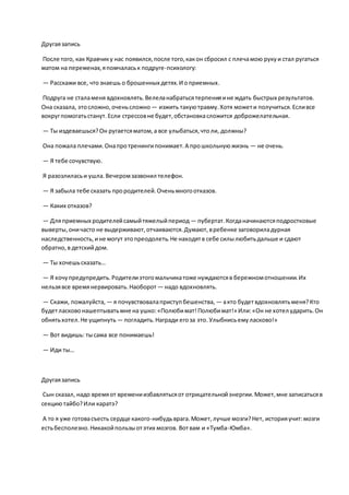 Другаязапись
После того, как Кравчику нас появился,после того,какон сбросил с плечамою рукуи стал ругаться
матом на переменах,япомчаласьк подруге-психологу:
— Расскажи все, что знаешь о брошенных детях.И оприемных.
Подруга не сталаменя вдохновлять.Велеланабратьсятерпенияине ждать быстрых результатов.
Она сказала, этосложно,оченьсложно — изжить такуютравму.Хотя можети получиться.Есливсе
вокругпомогатьстанут.Если стрессовне будет,обстановкасложится доброжелательная.
— Ты издеваешься?Он ругаетсяматом,а все улыбаться,чтоли, должны?
Она пожала плечами.Онапротренингипонимает.А прошкольнуюжизнь — не очень.
— Я тебе сочувствую.
Я разозлиласьи ушла.Вечеромзазвонил телефон.
— Я забыла тебе сказать прородителей.Оченьмногоотказов.
— Каких отказов?
— Дляприемных родителейсамыйтяжелыйпериод — пубертат.Когданачинаютсяподростковые
выверты,оничасто не выдерживают,отчаиваются.Думают,вребенке заговориладурная
наследственность, ине могут этопреодолеть.Не находятв себе силылюбитьдальше и сдают
обратно,в детскийдом.
— Ты хочешьсказать…
— Я хочупредупредить.Родителиэтогомальчикатоже нуждаютсяв бережномотношении.Их
нельзявсе времянервировать.Наоборот — надо вдохновлять.
— Скажи, пожалуйста, — я почувствовалаприступбешенства, — акто будетвдохновлятьменя?Кто
будетласковонашептыватьмне на ушко:«Полюбимат!Полюбимат!» Или:«Он не хотел ударить.Он
обнятьхотел.Не ущипнуть — погладить.Награди егоза это.Улыбнисьемуласково!»
— Вот видишь: тысама все понимаешь!
— Иди ты…
Другаязапись
Сын сказал, надо времяот времениизбавлятьсяот отрицательнойэнергии.Может,мне записатьсяв
секциютайбо?Или каратэ?
А то я уже готовасъесть сердце какого-нибудьврага.Может,лучше мозги?Нет, историяучит:мозги
естьбесполезно.Никакойпользыотэтих мозгов. Вотвам и «Тумба-Юмба».
 