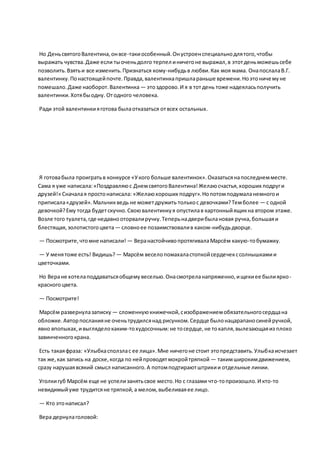 Но ДеньсвятогоВалентина,онвсе-такиособенный.Онустроенспециальнодлятого,чтобы
выражать чувства.Даже если тыоченьдолго терпел иничегоне выражал,в этотденьможешьсебе
позволить.Взятьи все изменить.Признаться кому-нибудьв любви.Как моя мама. ОнапослалаВ.Г.
валентинку.Понастоящейпочте.Правда,валентинкапришлараньше времени.Ноэтоничемуне
помешало.Даже наоборот.Валентинка — этоздорово.И я в тотдень тоже надеяласьполучить
валентинки.Хотябыодну. Отодного человека.
Ради этой валентинкияготова былаотказаться отвсех остальных.
Я готовабыла проигратьв конкурсе «Укого больше валентинок».Оказатьсянапоследнемместе.
Сама я уже написала:«Поздравляюс ДнемсвятогоВалентина!Желаюсчастья,хороших подруги
друзей!» Сначалая простонаписала: «Желаюхороших подруг».Нопотомподумаланемногои
приписала«друзей».Мальчикведь не можетдружить толькос девочками?Темболее — с одной
девочкой?Ему тогда будетскучно.Своювалентинкуя опустилав картонныйящикна втором этаже.
Возле того туалета,где недавнооторвалиручку.Теперьнадверибылановая ручка,большаяи
блестящая,золотистогоцвета— словноее позаимствовалив каком-нибудьдворце.
— Посмотрите,чтомне написали! — ВеранастойчивопротягивалаМарсём какую-тобумажку.
— У менятоже есть! Видишь? — Марсём веселопомахаластопкойсердечекссолнышкамии
цветочками.
Но Веране хотелаподдаватьсяобщемувеселью.Онасмотреланапряженно,ищекиее былиярко-
красногоцвета.
— Посмотрите!
Марсём развернулазаписку — сложеннуюкнижечкой,сизображениемобязательногосердцана
обложке.Авторпосланияне оченьтрудилсянад рисунком.Сердце былонацарапаносинейручкой,
явно впопыхах,ивыгляделокаким-тохудосочным:не тосердце,не токапля,вылезающаяиз плохо
завинченногокрана.
Есть такаяфраза: «Улыбкасползлас ее лица».Мне ничегоне стоит этопредставить.Улыбкаисчезает
так же,как запись на доске,когда по нейпроводятмокройтряпкой — такимширокимдвижением,
сразу нарушаявсякий смысл написанного.А потомподтираютштрихии отдельные линии.
Уголкигуб Марсём еще не успелизанятьсвое место.Но с глазами что-топроизошло.И кто-то
невидимыйуже трудитсяне тряпкой,а мелом,выбеливаяее лицо.
— Кто этонаписал?
Вера дернулаголовой:
 