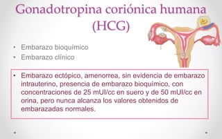 Gonadotropina coriónica humana
(HCG)
• Embarazo bioquímico
• Embarazo clínico
• Embarazo ectópico, amenorrea, sin evidencia de embarazo
intrauterino, presencia de embarazo bioquímico, con
concentraciones de 25 mUI/cc en suero y de 50 mUI/cc en
orina, pero nunca alcanza los valores obtenidos de
embarazadas normales.
 