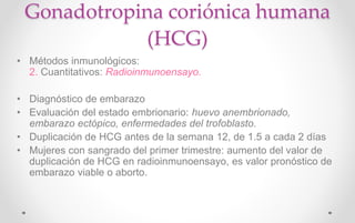 Gonadotropina coriónica humana
(HCG)
• Métodos inmunológicos:
2. Cuantitativos: Radioinmunoensayo.
• Diagnóstico de embarazo
• Evaluación del estado embrionario: huevo anembrionado,
embarazo ectópico, enfermedades del trofoblasto.
• Duplicación de HCG antes de la semana 12, de 1.5 a cada 2 días
• Mujeres con sangrado del primer trimestre: aumento del valor de
duplicación de HCG en radioinmunoensayo, es valor pronóstico de
embarazo viable o aborto.
 