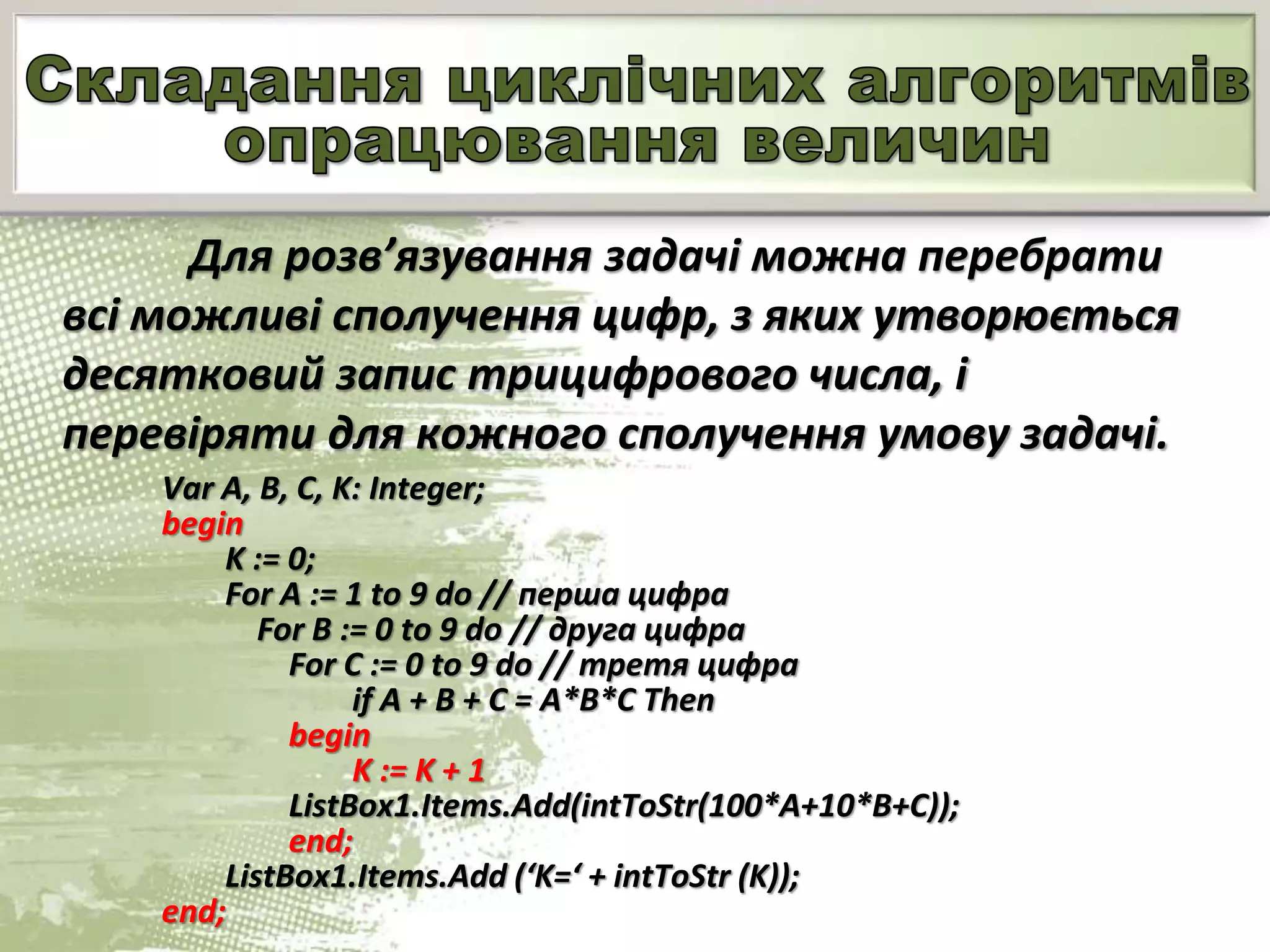 Для розв’язування задачі можна перебрати
всі можливі сполучення цифр, з яких утворюється
десятковий запис трицифрового числа, і
перевіряти для кожного сполучення умову задачі.
Var A, B, C, K: Integer;
begin
K := 0;
For A := 1 to 9 do // перша цифра
For B := 0 to 9 do // друга цифра
For С := 0 to 9 do // третя цифра
if A + B + C = A*B*C Then
begin
K := K + 1
ListBox1.Items.Add(intToStr(100*A+10*B+C));
end;
ListBox1.Items.Add (‘K=‘ + intToStr (K));
end;
 