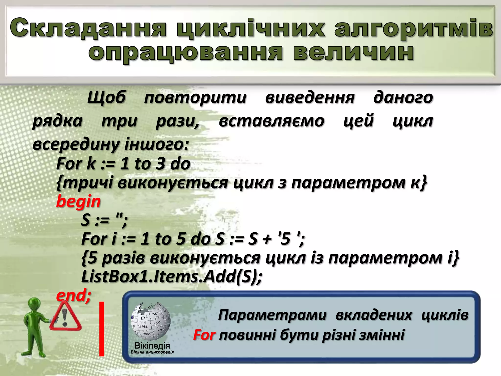 Щоб повторити виведення даного
рядка три рази, вставляємо цей цикл
всередину іншого:
For k := 1 to 3 do
{тричі виконується цикл з параметром к}
begin
S := ";
For і := 1 to 5 do S := S + '5 ';
{5 разів виконується цикл із параметром і}
ListBox1.Items.Add(S);
end;
Параметрами вкладених циклів
For повинні бути різні змінні
 