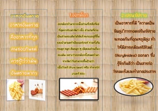 ฮอทด็อกทำมำจำกเนื้อส่วนที่เหลือที่แย่
ที่สุดจำกโรงฆ่ำสัตว์ เนื้อ ส่วนใดที่ขำย
เป็นส่วนของมันไม่ได้แล้วจะกองอยู่ที่พื้น
และนำมำบดทำเป็นเบอร์เกอร์ รวมทั้งกีบ
กระดูก จมูก สันจมูก หู เล็บและส่วนอื่นๆ
ของมัน เพรำะว่ำฮอทด็อกทั้งหมดทำมำ
จำกสัตว์ จึงสำมำรถขึ้นป้ำยว่ำ
เนื้อวัวแท้ (Pure beef) หรือ ทำจำกไก่
งวงแท้ 100%
เป็นอำหำรที่มี “ควำมเป็น
พิษสูง”กำรทอดเฟร้นช์ฟรำย
จะทอดกันที่อุณหภูมิสูง ทำ
ให้มีสำรเคมีอะคริลิไมด์
(Acrylimides) ออกมำ ซึ่ง
รู้จักกันดีว่ำ เป็นสำรก่อ
โรคมะเร็งและทำลำยประสำท
 