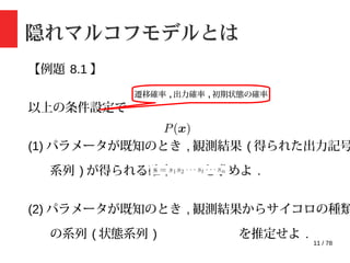 11 / 78
【例題 8.1 】
以上の条件設定で
(1) パラメータが既知のとき , 観測結果 ( 得られた出力記号
系列 ) が得られる確率 を求めよ .
(2) パラメータが既知のとき , 観測結果からサイコロの種類
の系列 ( 状態系列 ) を推定せよ .
隠れマルコフモデルとは
遷移確率 , 出力確率 , 初期状態の確率
 
