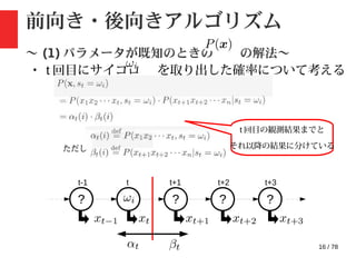 16 / 78
前向き・後向きアルゴリズム
〜 (1) パラメータが既知のときの の解法〜
・ t 回目にサイコロ を取り出した確率について考える
ただし
? ? ? ?
t-1 t t+1 t+2 t+3
t 回目の観測結果までと
それ以降の結果に分けている
 