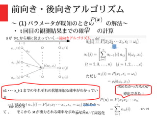 17 / 78
前向き・後向きアルゴリズム
〜 (1) パラメータが既知のときの の解法〜
・ t 回目の観測結果までの確率 の計算
ただし
x1 ･･･ x_t-1 までのそれぞれの状態を取る確率がわかってい
る
→t-1 回めから st=ωj に遷移するすべての確率の総和をとっ
て , そこから xt が出力される確率を求めている
t=n のとき :
sn について周辺化
求めたかったものが
導出できた !
α が t=1 から順に決まっていく→前向きアルゴリズム
 