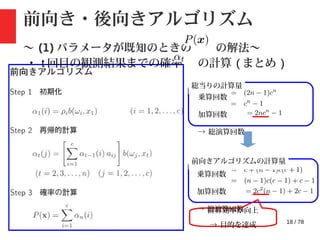 18 / 78
前向き・後向きアルゴリズム
〜 (1) パラメータが既知のときの の解法〜
・ t 回目の観測結果までの確率 の計算 ( まとめ )
乗算回数
加算回数
→ 総演算回数
総当りの計算量
乗算回数
加算回数
→ 総演算回数
前向きアルゴリズムの計算量
計算効率が向上
→ 目的を達成
 