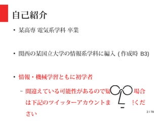 2 / 78
自己紹介
●
某高専 電気系学科 卒業
●
関西の某国立大学の情報系学科に編入 ( 作成時 B3)
●
情報・機械学習ともに初学者
– 間違えている可能性があるので疑問がある場合
は下記のツイッターアカウントまでご一報くだ
さい
 