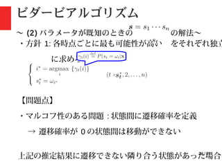 23 / 78
ビダービアルゴリズム
〜 (2) パラメータが既知のときの の解法〜
・方針 1: 各時点ごとに最も可能性が高い をそれぞれ独立
に求める
【問題点】
・マルコフ性のある問題 : 状態間に遷移確率を定義
→ 遷移確率が 0 の状態間は移動ができない
上記の推定結果に遷移できない隣り合う状態があった場合
 