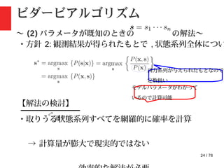 24 / 78
ビダービアルゴリズム
〜 (2) パラメータが既知のときの の解法〜
・方針 2: 観測結果が得られたもとで , 状態系列全体につい
て最大化
出力系列が与えられたもとなので
定数扱い
【解法の検討】
・取りうる状態系列すべてを網羅的に確率を計算
→ 計算量が膨大で現実的ではない
モデルパラメータがわかって
いるので計算可能
通り
 