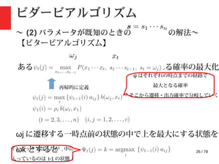26 / 78
ビダービアルゴリズム
〜 (2) パラメータが既知のときの の解法〜
【ビタービアルゴリズム】
ある時点で状態 に到達し , が観測される確率の最大化
再帰的に定義
ψ はそれぞれの時点までの経路で
最大となる確率
→ そこから遷移・出力確率で分岐していく
ωj に遷移する一時点前の状態の中で上を最大にする状態を
ωk とするとインデックスは t だが , 中に
入っているのは t-1 の状態 !
 