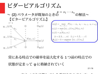 27 / 78
ビダービアルゴリズム
〜 (2) パラメータが既知のときの の解法〜
【ビタービアルゴリズム】
常にある時点での確率を最大化する 1 つ前の時点での
状態が定まって ψ に格納されていく
 