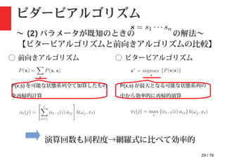 29 / 78
ビダービアルゴリズム
〜 (2) パラメータが既知のときの の解法〜
【ビタービアルゴリズムと前向きアルゴリズムの比較】
◯ 前向きアルゴリズム ◯ ビタービアルゴリズム
P(x,s) を可能な状態系列全て加算したもの
を再帰的計算
P(x,s) が最大となる可能な状態系列の
中から効率的に再帰的演算
演算回数も同程度→網羅式に比べて効率的
 