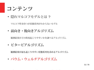 31 / 78
コンテンツ
●
隠れマルコフモデルとは ?
マルコフ性を持つが状態系列がわからないモデル
●
前向き・後向きアルゴリズム
観測結果がどの程度起こりやすいかを調べるアルゴリズム
●
ビタービアルゴリズム
観測結果が最も起こりやすい状態系列を求めるアルゴリズム
●
バウム・ウェルチアルゴリズム
 