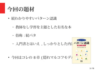 3 / 78
今回の題材
●
続わかりやすいパターン認識
– 教師なし学習を主題とした有名な本
– 俗称 : 続パタ
– 入門書とはいえ , しっかりとした内容 !
●
今回はコレの 8 章 ( 隠れマルコフモデル )
 