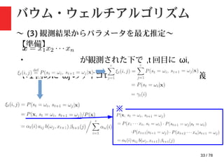 33 / 78
バウム・ウェルチアルゴリズム
〜 (3) 観測結果からパラメータを最尤推定〜
【準備】
・ が観測された下で ,t 回目に ωi,
t+1 回めに ωj のサイコロが出力さている確率を定義
※
 
