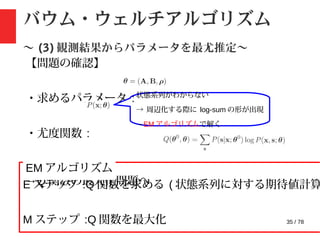 35 / 78
バウム・ウェルチアルゴリズム
〜 (3) 観測結果からパラメータを最尤推定〜
【問題の確認】
・求めるパラメータ :
・尤度関数 :
→Q 関数の最大化問題へ
状態系列がわからない
→ 周辺化する際に log-sum の形が出現
→EM アルゴリズムで解く
E ステップ :Q 関数を求める ( 状態系列に対する期待値計算
M ステップ :Q 関数を最大化
EM アルゴリズム
 