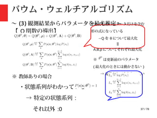 37 / 78
バウム・ウェルチアルゴリズム
〜 (3) 観測結果からパラメータを最尤推定〜
【 Q 関数の導出】
それぞれのパラメータだけを含む
形の式になっている
→Q を θ について最大化
||
A,B,ρ についてそれぞれ最大化
※ は更新前のパラメータ
( 最大化のときには動かさない )
→ 定数としてみなして良い
※ 教師ありの場合
・状態系列がわかっている
→ 特定の状態系列 :
それ以外 :0
 