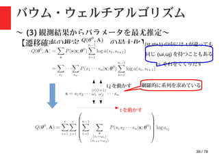 38 / 78
バウム・ウェルチアルゴリズム
〜 (3) 観測結果からパラメータを最尤推定〜
【遷移確率の推定 : の最大化】(st,st+1) の中には t が違っても
同じ (ωi,ωj) を持つこともある
→ それをくくりだす
t を動かす
I,j を動かす 網羅的に系列を求めている
 