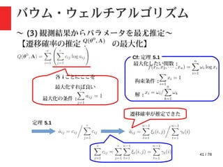 41 / 78
バウム・ウェルチアルゴリズム
〜 (3) 観測結果からパラメータを最尤推定〜
【遷移確率の推定 : の最大化】
Cf: 定理 5.1
各 i ごとにここを
最大化すれば良い
最大化の条件 :
最大化したい関数 :
拘束条件 :
解 :
定理 5.1
遷移確率が推定できた
 