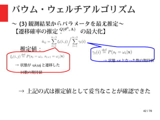 42 / 78
バウム・ウェルチアルゴリズム
〜 (3) 観測結果からパラメータを最尤推定〜
【遷移確率の推定 : の最大化】
推定値 :
→ 状態が ωi,ωj と遷移した
回数の期待値
→ 状態 ωi となった数の期待値
→ 上記の式は推定値として妥当なことが確認できた
 