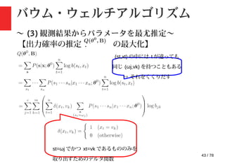 43 / 78
バウム・ウェルチアルゴリズム
〜 (3) 観測結果からパラメータを最尤推定〜
【出力確率の推定 : の最大化】
(st,xt) の中には t が違っても
同じ (ωj,vk) を持つこともある
→ それをくくりだす
st=ωj でかつ xt=vk であるもののみを
取り出すためのデルタ関数
 