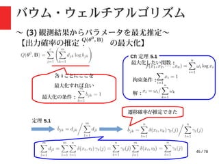45 / 78
バウム・ウェルチアルゴリズム
〜 (3) 観測結果からパラメータを最尤推定〜
【出力確率の推定 : の最大化】
Cf: 定理 5.1
各 i ごとにここを
最大化すれば良い
最大化の条件 :
最大化したい関数 :
拘束条件 :
解 :
定理 5.1
遷移確率が推定できた
 
