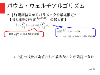46 / 78
バウム・ウェルチアルゴリズム
〜 (3) 観測結果からパラメータを最尤推定〜
【出力確率の推定 : の最大化】
→ 状態 ωj となった数の期待値
状態 ωj で vk を出力した確率
→ 上記の式は推定値として妥当なことが確認できた
 