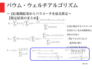 49 / 78
バウム・ウェルチアルゴリズム
〜 (3) 観測結果からパラメータを最尤推定〜
【推定結果のまとめ】
右辺に推定するパラメータが
含まれているため解析的に
求められない
→EM アルゴリズムで
逐次的に解く
( この右辺にあるのは
のパラメータ )
 