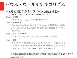 50 / 78
バウム・ウェルチアルゴリズム
〜 (3) 観測結果からパラメータを最尤推定〜
【バウム・ウェルチアルゴリズム】
※ 実装の際には試行回数の増加に伴って確率の値が極端に小さくなるので
 