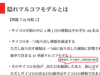 5 / 78
隠れマルコフモデルとは
【例題 7.1( 再掲 ) 】
・サイコロが箱の中に c 種 ( 目の種類はそれぞれ m) ある
・サイコロを一つ取り出し種類を確認する
ただし取り出す種類は一つ前に取り出した種類に影響され
確率で決まる (= 単純マルコフモデル )
・そのサイコロを投げ , 出た目を観測したあと , 箱に戻す
ただしサイコロの出る目の確率はサイコロの種類で決まる
遷移確率 , 出力確率 , 初期状態の確率
 