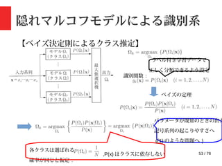 53 / 78
隠れマルコフモデルによる識別系
【ベイズ決定則によるクラス推定】
識別関数 :
ベイズの定理
各クラスは選ばれる
確率が同じと仮定 :
,P(x) はクラスに依存しない
パラメータが既知のときの出力
記号系列の起こりやすさへ
((1) のような問題へ )
ラベル付き学習データで
正しく分類できるよう設定
 