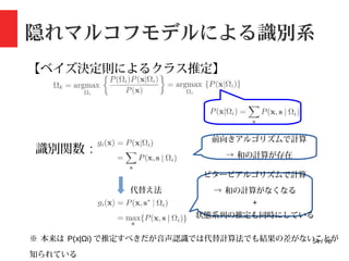 54 / 78
隠れマルコフモデルによる識別系
【ベイズ決定則によるクラス推定】
識別関数 :
代替え法
前向きアルゴリズムで計算
→ 和の計算が存在
ビタービアルゴリズムで計算
→ 和の計算がなくなる
+
状態系列の推定も同時にしている
※ 本来は P(x|Ωi) で推定すべきだが音声認識では代替計算法でも結果の差がないことが
知られている
 