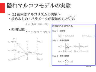 57 / 78
隠れマルコフモデルの実験
〜 (1) 前向きアルゴリズムの実験〜
・求めるもの : パラメータが既知のもとでの
・初期状態 :
・観測結果 :
 