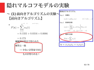 62 / 78
隠れマルコフモデルの実験
〜 (1) 前向きアルゴリズムの実験〜
【前向きアルゴリズム】
・ step3: 確率の計算
網羅的計算法で得られた
解答と一致
→ 少ない計算量で同じ
ものが得られる !
 