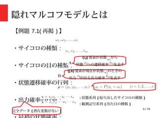 6 / 78
隠れマルコフモデルとは
【例題 7.1( 再掲 ) 】
・サイコロの種類 :
・サイコロの目の種類 :
・状態遷移確率の行列 :
・出力確率の行列 :
(i,j) 要素が状態 から
状態 への遷移確率 を表す
(j,k) 要素が現在が状態 のときの
出力 が出る出力確率 を表す
: 状態系列 ( 取り出したサイコロの種類 )
: 観測記号系列 ( 出た目の種類 )
完全データ ( 潜在変数がない )
 