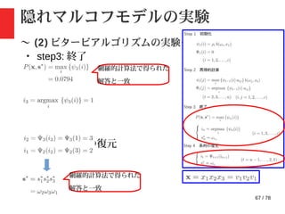 67 / 78
隠れマルコフモデルの実験
〜 (2) ビタービアルゴリズムの実験〜
・ step3: 終了
・ step4: 系列の復元
網羅的計算法で得られた
解答と一致
網羅的計算法で得られた
解答と一致
 