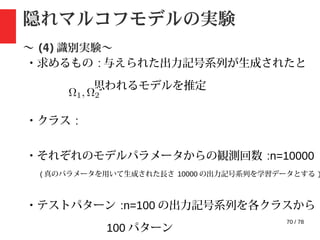 70 / 78
隠れマルコフモデルの実験
〜 (4) 識別実験〜
・求めるもの : 与えられた出力記号系列が生成されたと
思われるモデルを推定
・クラス :
・それぞれのモデルパラメータからの観測回数 :n=10000
( 真のパラメータを用いて生成された長さ 10000 の出力記号系列を学習データとする )
・テストパターン :n=100 の出力記号系列を各クラスから
100 パターン
 