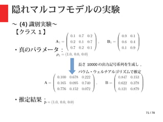 71 / 78
隠れマルコフモデルの実験
〜 (4) 識別実験〜
【クラス 1 】
・真のパラメータ :
・推定結果 :
長さ 10000 の出力記号系列を生成し ,
バウム・ウェルチアルゴリズムで推定
 