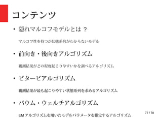 77 / 78
コンテンツ
●
隠れマルコフモデルとは ?
マルコフ性を持つが状態系列がわからないモデル
●
前向き・後向きアルゴリズム
観測結果がどの程度起こりやすいかを調べるアルゴリズム
●
ビタービアルゴリズム
観測結果が最も起こりやすい状態系列を求めるアルゴリズム
●
バウム・ウェルチアルゴリズム
EM アルゴリズムを用いたモデルパラメータを推定するアルゴリズム
 