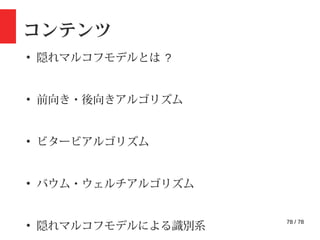 78 / 78
コンテンツ
●
隠れマルコフモデルとは ?
●
前向き・後向きアルゴリズム
●
ビタービアルゴリズム
●
バウム・ウェルチアルゴリズム
●
隠れマルコフモデルによる識別系
 