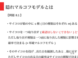 9 / 78
隠れマルコフモデルとは
【例題 8.1 】
・サイコロが箱の中に c 種 ( 目の種類はそれぞれ m) ある
・サイコロを一つ取り出す ( 確認はしない ( できない ) とす
ただし取り出す種類は一つ前に取り出した種類に影響され
確率で決まる (= 単純マルコフモデル )
・そのサイコロを投げ , 出た目を観測したあと , 箱に戻す
ただしサイコロの出る目の確率はサイコロの種類で決まる
 
