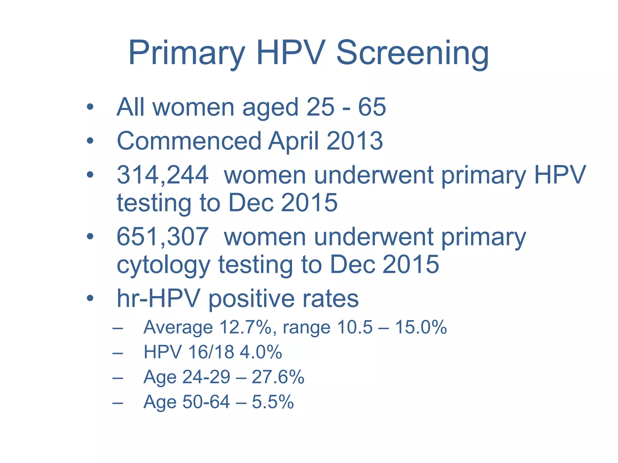 Primary HPV Screening
• All women aged 25 - 65
• Commenced April 2013
• 314,244 women underwent primary HPV
testing to Dec 2015
• 651,307 women underwent primary
cytology testing to Dec 2015
• hr-HPV positive rates
– Average 12.7%, range 10.5 – 15.0%
– HPV 16/18 4.0%
– Age 24-29 – 27.6%
– Age 50-64 – 5.5%
 