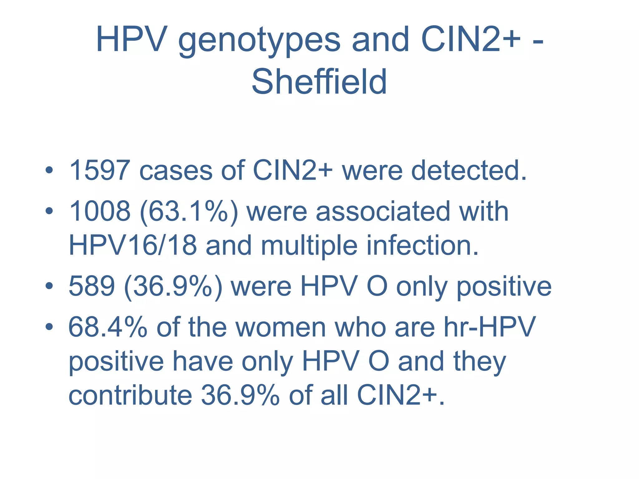HPV genotypes and CIN2+ -
Sheffield
• 1597 cases of CIN2+ were detected.
• 1008 (63.1%) were associated with
HPV16/18 and multiple infection.
• 589 (36.9%) were HPV O only positive
• 68.4% of the women who are hr-HPV
positive have only HPV O and they
contribute 36.9% of all CIN2+.
 